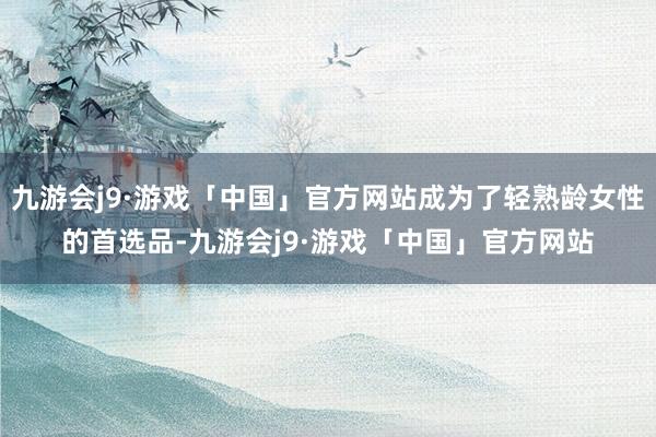 九游会j9·游戏「中国」官方网站成为了轻熟龄女性的首选品-九游会j9·游戏「中国」官方网站