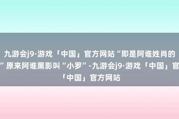 九游会j9·游戏「中国」官方网站“即是阿谁姓肖的小子！”原来阿谁黑影叫“小罗”-九游会j9·游戏「中国」官方网站