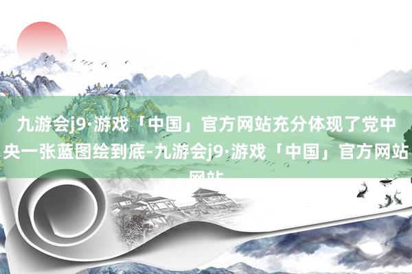 九游会j9·游戏「中国」官方网站充分体现了党中央一张蓝图绘到底-九游会j9·游戏「中国」官方网站