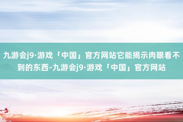 九游会j9·游戏「中国」官方网站它能揭示肉眼看不到的东西-九游会j9·游戏「中国」官方网站