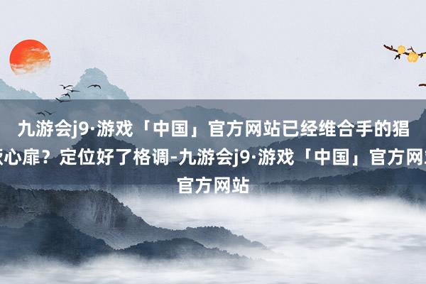 九游会j9·游戏「中国」官方网站已经维合手的猖厥心扉？定位好了格调-九游会j9·游戏「中国」官方网站