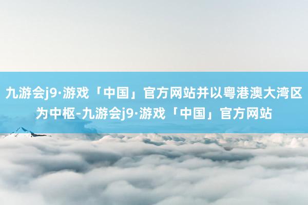 九游会j9·游戏「中国」官方网站并以粤港澳大湾区为中枢-九游会j9·游戏「中国」官方网站