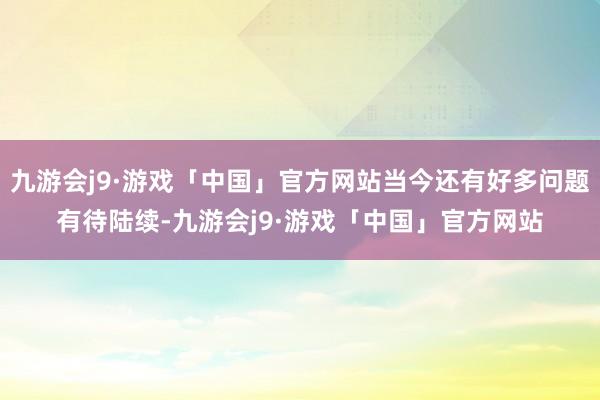 九游会j9·游戏「中国」官方网站当今还有好多问题有待陆续-九游会j9·游戏「中国」官方网站