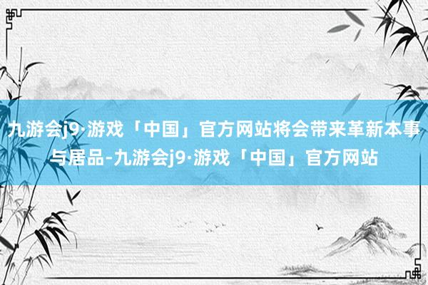 九游会j9·游戏「中国」官方网站将会带来革新本事与居品-九游会j9·游戏「中国」官方网站