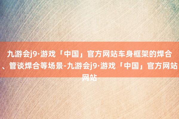 九游会j9·游戏「中国」官方网站车身框架的焊合、管谈焊合等场景-九游会j9·游戏「中国」官方网站