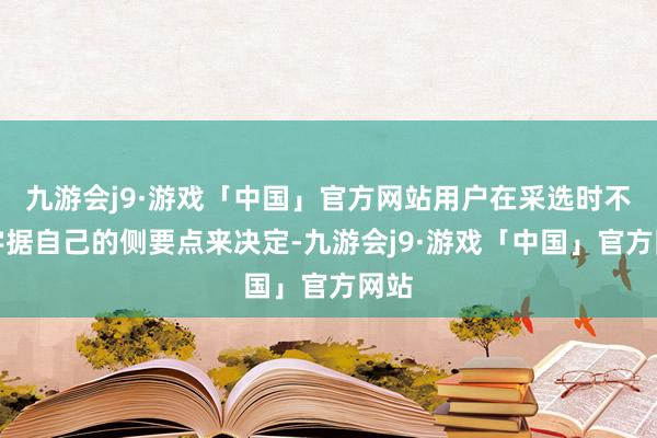 九游会j9·游戏「中国」官方网站用户在采选时不错字据自己的侧要点来决定-九游会j9·游戏「中国」官方网站