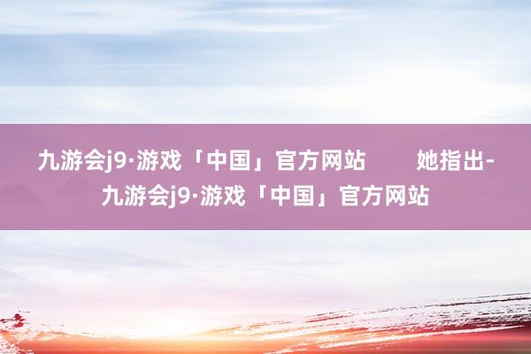 九游会j9·游戏「中国」官方网站        她指出-九游会j9·游戏「中国」官方网站
