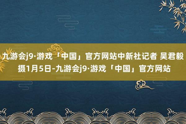 九游会j9·游戏「中国」官方网站中新社记者 吴君毅 摄1月5日-九游会j9·游戏「中国」官方网站