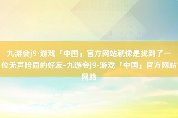 九游会j9·游戏「中国」官方网站就像是找到了一位无声陪同的好友-九游会j9·游戏「中国」官方网站