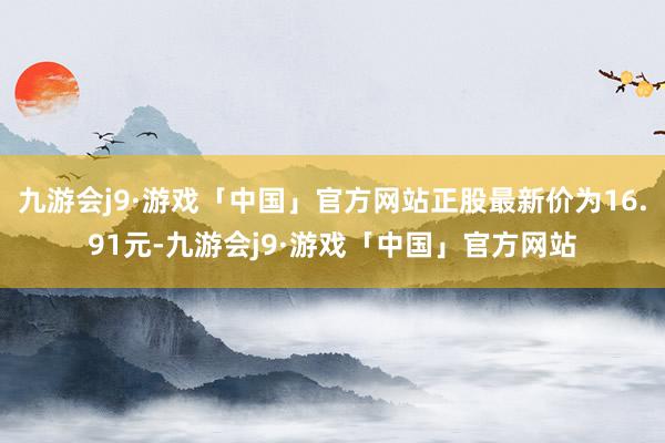 九游会j9·游戏「中国」官方网站正股最新价为16.91元-九游会j9·游戏「中国」官方网站