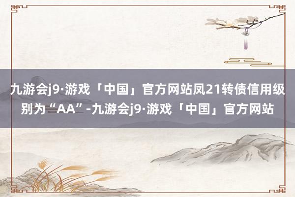 九游会j9·游戏「中国」官方网站凤21转债信用级别为“AA”-九游会j9·游戏「中国」官方网站