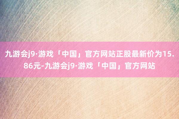九游会j9·游戏「中国」官方网站正股最新价为15.86元-九游会j9·游戏「中国」官方网站