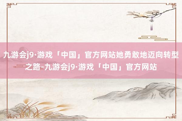 九游会j9·游戏「中国」官方网站她勇敢地迈向转型之路-九游会j9·游戏「中国」官方网站