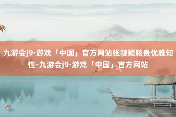 九游会j9·游戏「中国」官方网站张靓颖腾贵优雅知性-九游会j9·游戏「中国」官方网站