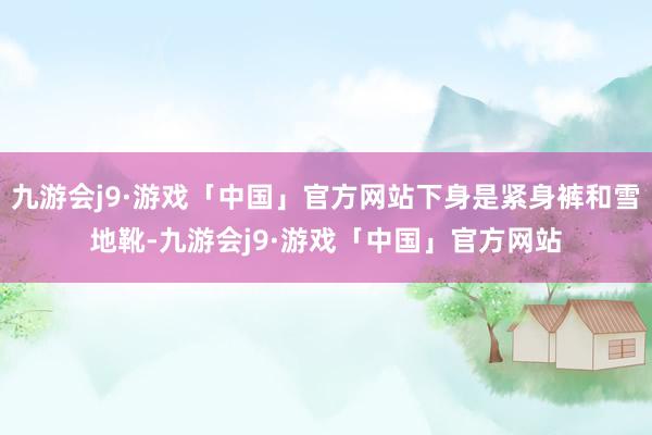 九游会j9·游戏「中国」官方网站下身是紧身裤和雪地靴-九游会j9·游戏「中国」官方网站