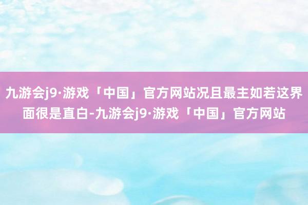 九游会j9·游戏「中国」官方网站况且最主如若这界面很是直白-九游会j9·游戏「中国」官方网站
