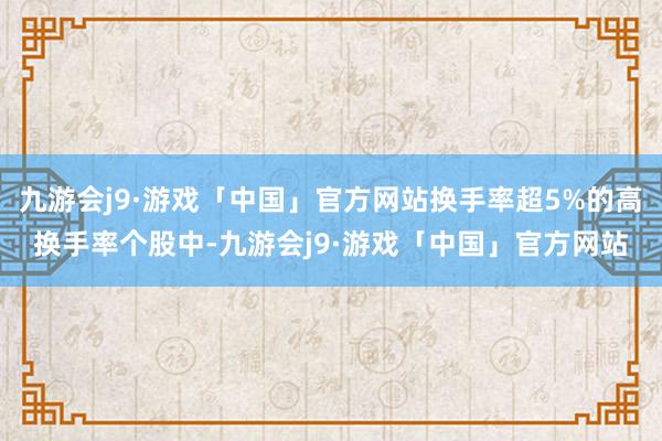 九游会j9·游戏「中国」官方网站换手率超5%的高换手率个股中-九游会j9·游戏「中国」官方网站