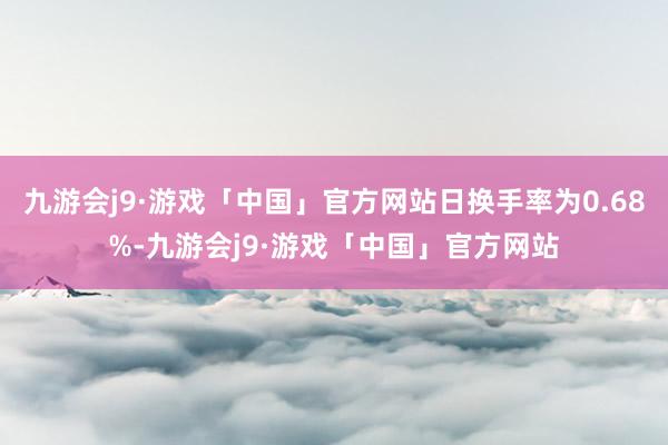 九游会j9·游戏「中国」官方网站日换手率为0.68%-九游会j9·游戏「中国」官方网站