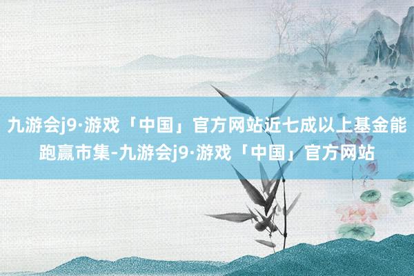 九游会j9·游戏「中国」官方网站近七成以上基金能跑赢市集-九游会j9·游戏「中国」官方网站