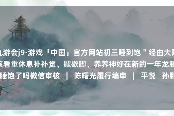 九游会j9·游戏「中国」官方网站初三睡到饱＂经由大除夕、月朔和初二的吵杂初三应该看重休息补补觉、歇歇脚、养养神好在新的一年龙腾虎跃你今天睡饱了吗微信审核   |   陈曙光履行编审   |   平悦   孙鹏视觉贪图   |   栾晓雁微信裁剪   |   董磊-九游会j9·游戏「中国」官方网站