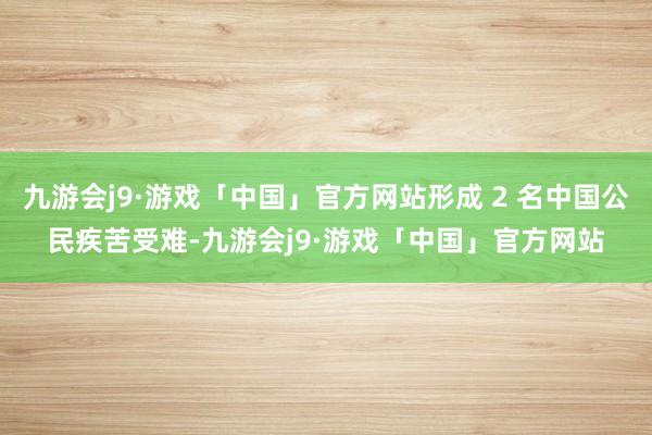 九游会j9·游戏「中国」官方网站形成 2 名中国公民疾苦受难-九游会j9·游戏「中国」官方网站