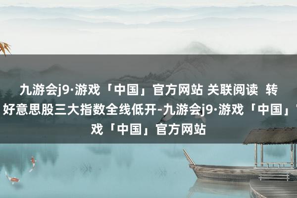九游会j9·游戏「中国」官方网站 关联阅读  转换更新丨好意思股三大指数全线低开-九游会j9·游戏「中国」官方网站