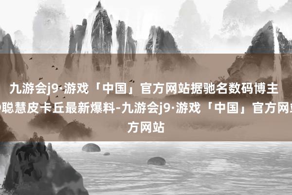 九游会j9·游戏「中国」官方网站据驰名数码博主 @聪慧皮卡丘最新爆料-九游会j9·游戏「中国」官方网站
