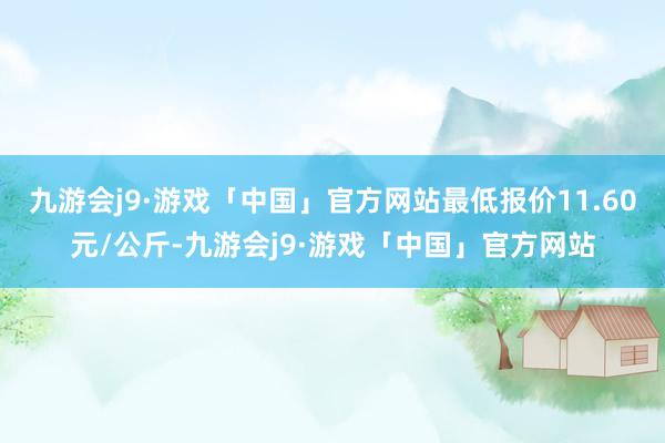九游会j9·游戏「中国」官方网站最低报价11.60元/公斤-九游会j9·游戏「中国」官方网站
